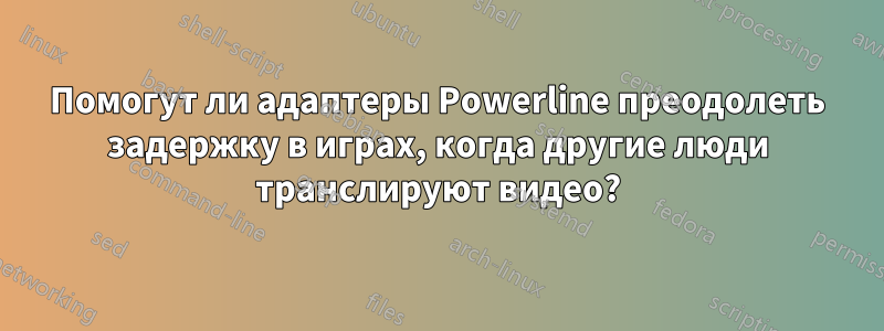 Помогут ли адаптеры Powerline преодолеть задержку в играх, когда другие люди транслируют видео?