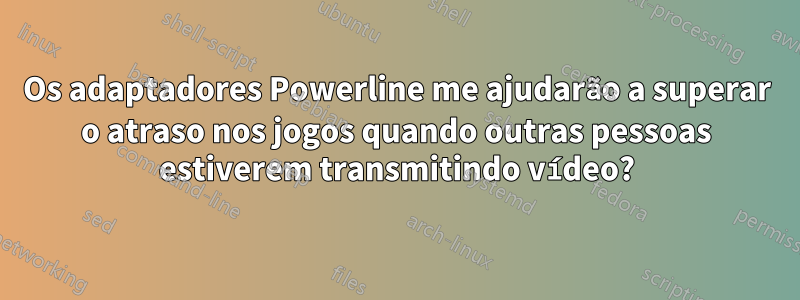 Os adaptadores Powerline me ajudarão a superar o atraso nos jogos quando outras pessoas estiverem transmitindo vídeo?