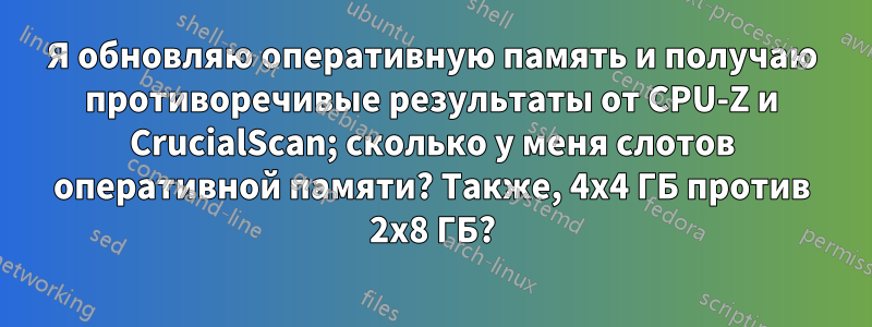 Я обновляю оперативную память и получаю противоречивые результаты от CPU-Z и CrucialScan; сколько у меня слотов оперативной памяти? Также, 4x4 ГБ против 2x8 ГБ?