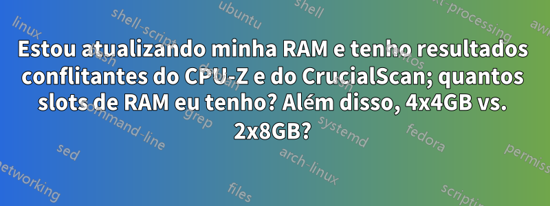 Estou atualizando minha RAM e tenho resultados conflitantes do CPU-Z e do CrucialScan; quantos slots de RAM eu tenho? Além disso, 4x4GB vs. 2x8GB?