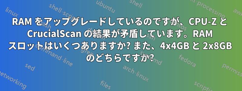 RAM をアップグレードしているのですが、CPU-Z と CrucialScan の結果が矛盾しています。RAM スロットはいくつありますか? また、4x4GB と 2x8GB のどちらですか?