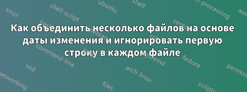 Как объединить несколько файлов на основе даты изменения и игнорировать первую строку в каждом файле