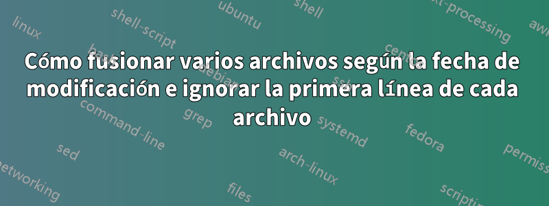 Cómo fusionar varios archivos según la fecha de modificación e ignorar la primera línea de cada archivo