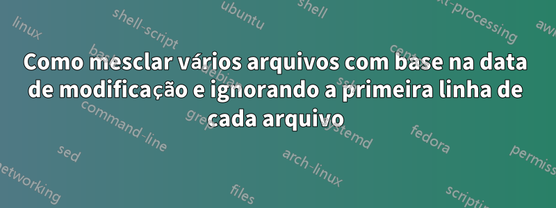 Como mesclar vários arquivos com base na data de modificação e ignorando a primeira linha de cada arquivo