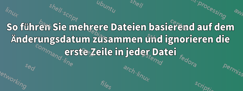 So führen Sie mehrere Dateien basierend auf dem Änderungsdatum zusammen und ignorieren die erste Zeile in jeder Datei