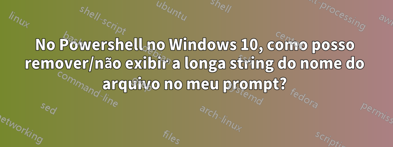 No Powershell no Windows 10, como posso remover/não exibir a longa string do nome do arquivo no meu prompt?