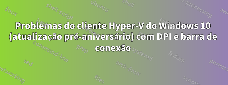 Problemas do cliente Hyper-V do Windows 10 (atualização pré-aniversário) com DPI e barra de conexão