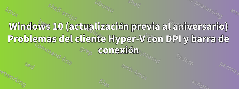 Windows 10 (actualización previa al aniversario) Problemas del cliente Hyper-V con DPI y barra de conexión