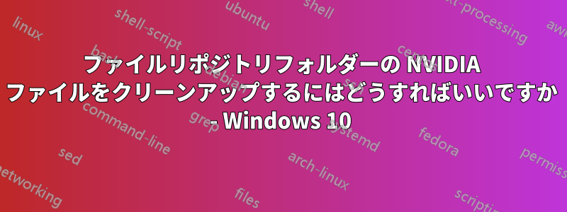 ファイルリポジトリフォルダーの NVIDIA ファイルをクリーンアップするにはどうすればいいですか - Windows 10