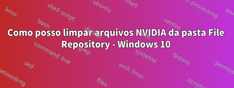 Como posso limpar arquivos NVIDIA da pasta File Repository - Windows 10