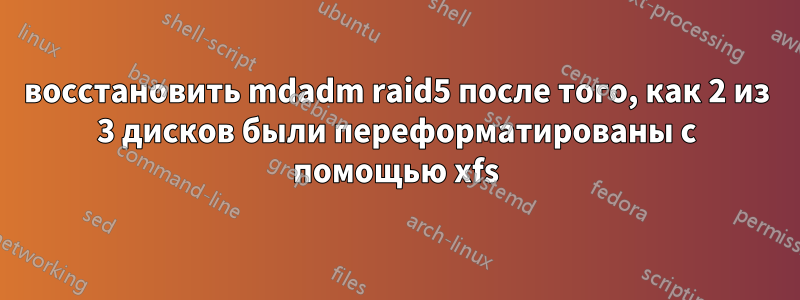 восстановить mdadm raid5 после того, как 2 из 3 дисков были переформатированы с помощью xfs