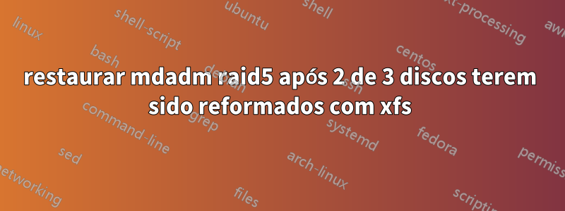 restaurar mdadm raid5 após 2 de 3 discos terem sido reformados com xfs