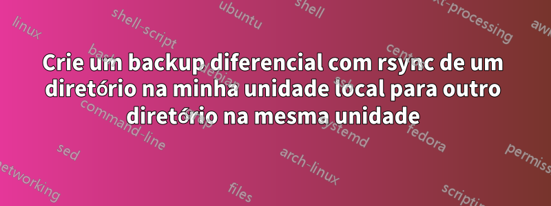 Crie um backup diferencial com rsync de um diretório na minha unidade local para outro diretório na mesma unidade