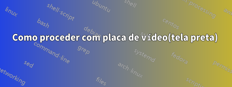 Como proceder com placa de vídeo(tela preta)