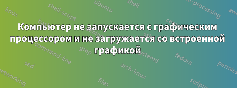 Компьютер не запускается с графическим процессором и не загружается со встроенной графикой