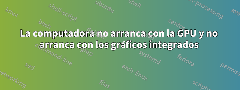 La computadora no arranca con la GPU y no arranca con los gráficos integrados