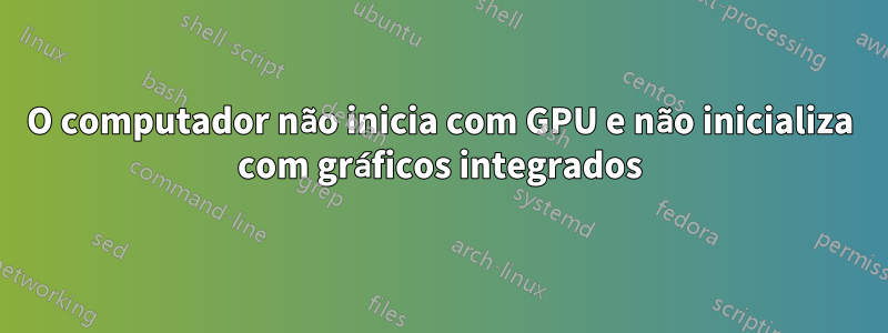 O computador não inicia com GPU e não inicializa com gráficos integrados