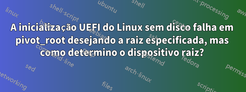 A inicialização UEFI do Linux sem disco falha em pivot_root desejando a raiz especificada, mas como determino o dispositivo raiz?