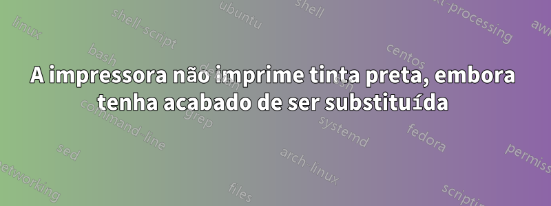 A impressora não imprime tinta preta, embora tenha acabado de ser substituída