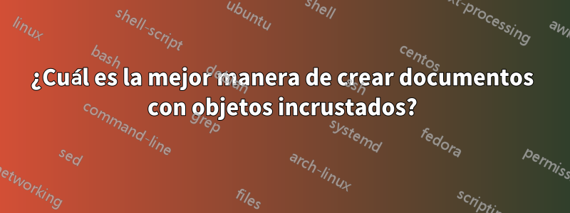 ¿Cuál es la mejor manera de crear documentos con objetos incrustados?