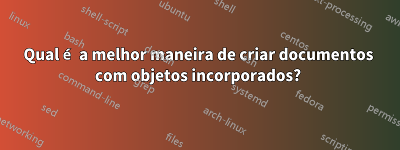 Qual é a melhor maneira de criar documentos com objetos incorporados?