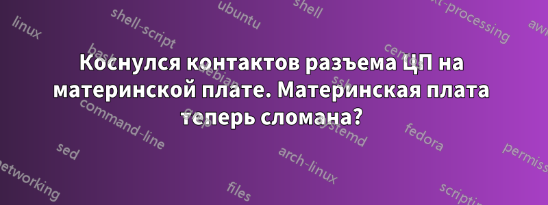 Коснулся контактов разъема ЦП на материнской плате. Материнская плата теперь сломана?