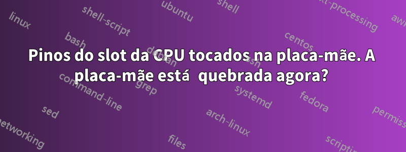 Pinos do slot da CPU tocados na placa-mãe. A placa-mãe está quebrada agora?