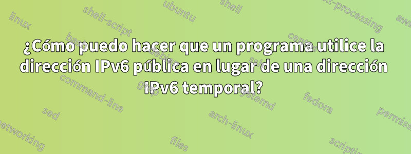 ¿Cómo puedo hacer que un programa utilice la dirección IPv6 pública en lugar de una dirección IPv6 temporal?