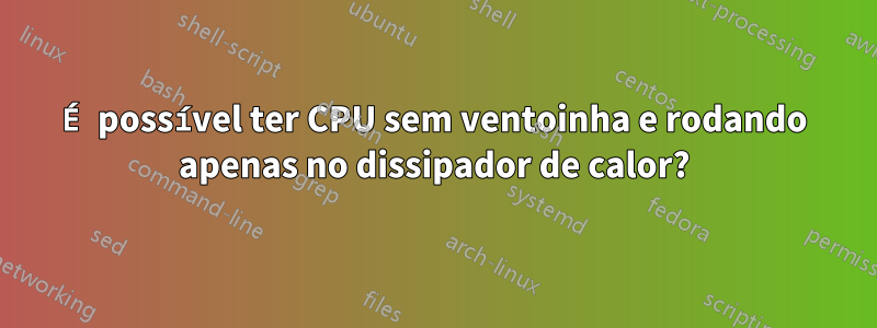 É possível ter CPU sem ventoinha e rodando apenas no dissipador de calor?