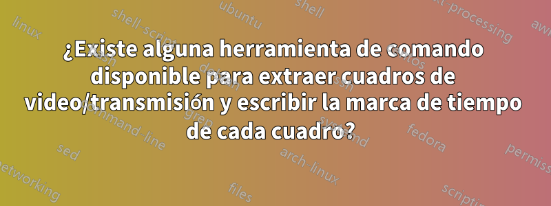 ¿Existe alguna herramienta de comando disponible para extraer cuadros de video/transmisión y escribir la marca de tiempo de cada cuadro? 