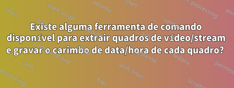 Existe alguma ferramenta de comando disponível para extrair quadros de vídeo/stream e gravar o carimbo de data/hora de cada quadro? 