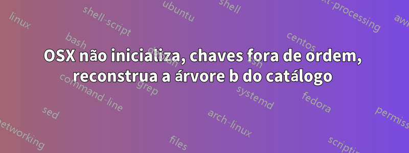 OSX não inicializa, chaves fora de ordem, reconstrua a árvore b do catálogo