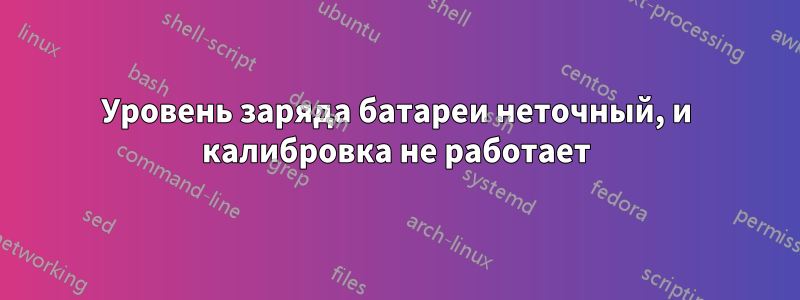 Уровень заряда батареи неточный, и калибровка не работает