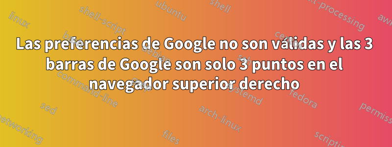 Las preferencias de Google no son válidas y las 3 barras de Google son solo 3 puntos en el navegador superior derecho