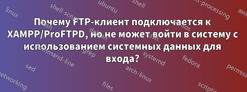 Почему FTP-клиент подключается к XAMPP/ProFTPD, но не может войти в систему с использованием системных данных для входа?