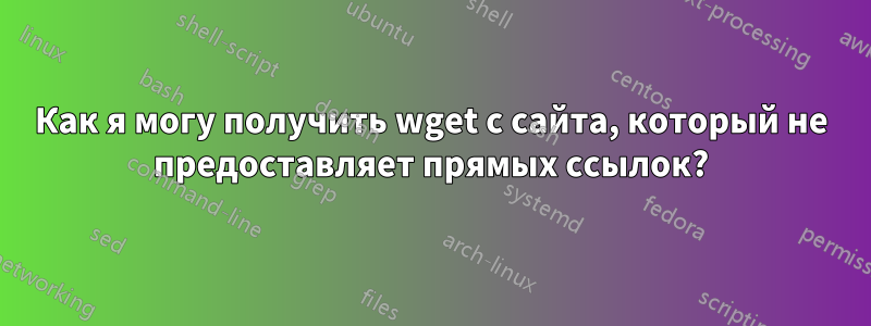 Как я могу получить wget с сайта, который не предоставляет прямых ссылок?