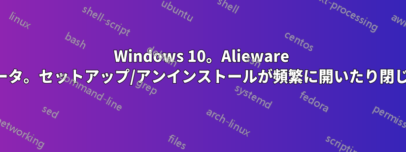 Windows 10。Alieware コンピュータ。セットアップ/アンインストールが頻繁に開いたり閉じたりする