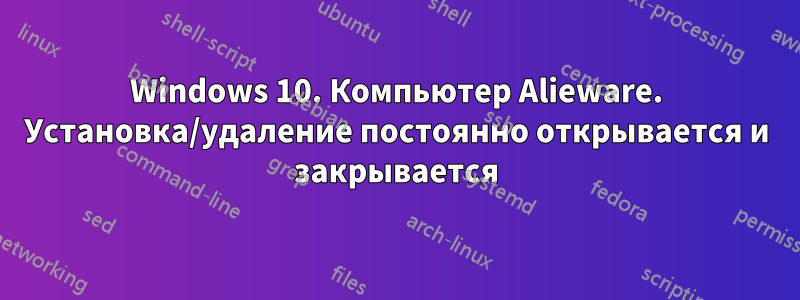 Windows 10. Компьютер Alieware. Установка/удаление постоянно открывается и закрывается