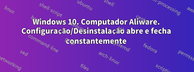 Windows 10. Computador Aliware. Configuração/Desinstalação abre e fecha constantemente