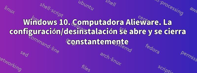 Windows 10. Computadora Alieware. La configuración/desinstalación se abre y se cierra constantemente