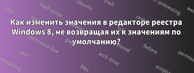 Как изменить значения в редакторе реестра Windows 8, не возвращая их к значениям по умолчанию?