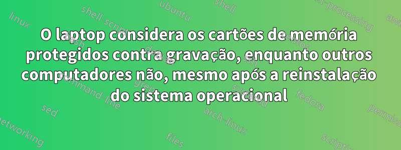 O laptop considera os cartões de memória protegidos contra gravação, enquanto outros computadores não, mesmo após a reinstalação do sistema operacional