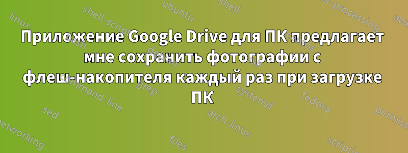 Приложение Google Drive для ПК предлагает мне сохранить фотографии с флеш-накопителя каждый раз при загрузке ПК