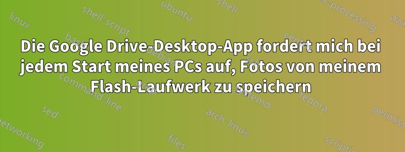 Die Google Drive-Desktop-App fordert mich bei jedem Start meines PCs auf, Fotos von meinem Flash-Laufwerk zu speichern