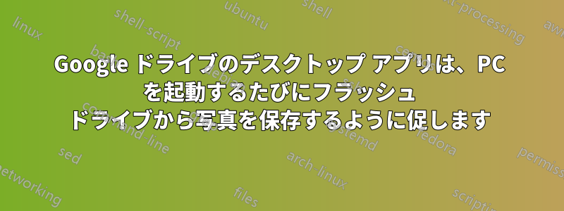 Google ドライブのデスクトップ アプリは、PC を起動するたびにフラッシュ ドライブから写真を保存するように促します