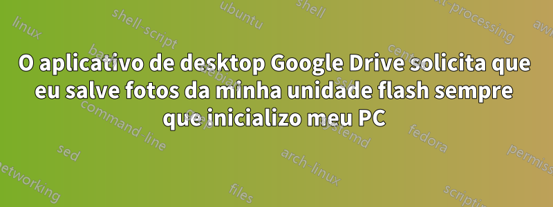 O aplicativo de desktop Google Drive solicita que eu salve fotos da minha unidade flash sempre que inicializo meu PC