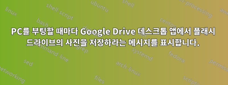 PC를 부팅할 때마다 Google Drive 데스크톱 앱에서 플래시 드라이브의 사진을 저장하라는 메시지를 표시합니다.