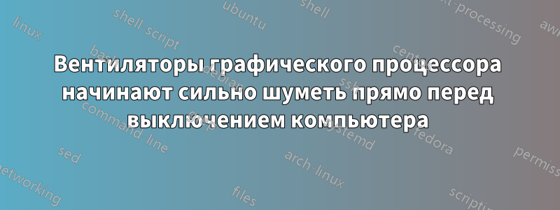 Вентиляторы графического процессора начинают сильно шуметь прямо перед выключением компьютера