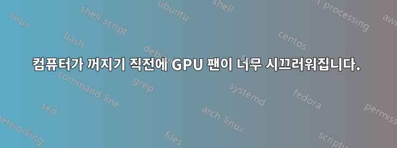 컴퓨터가 꺼지기 직전에 GPU 팬이 너무 시끄러워집니다.