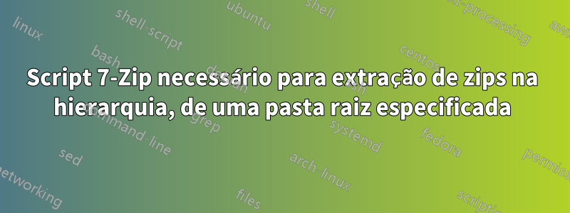 Script 7-Zip necessário para extração de zips na hierarquia, de uma pasta raiz especificada